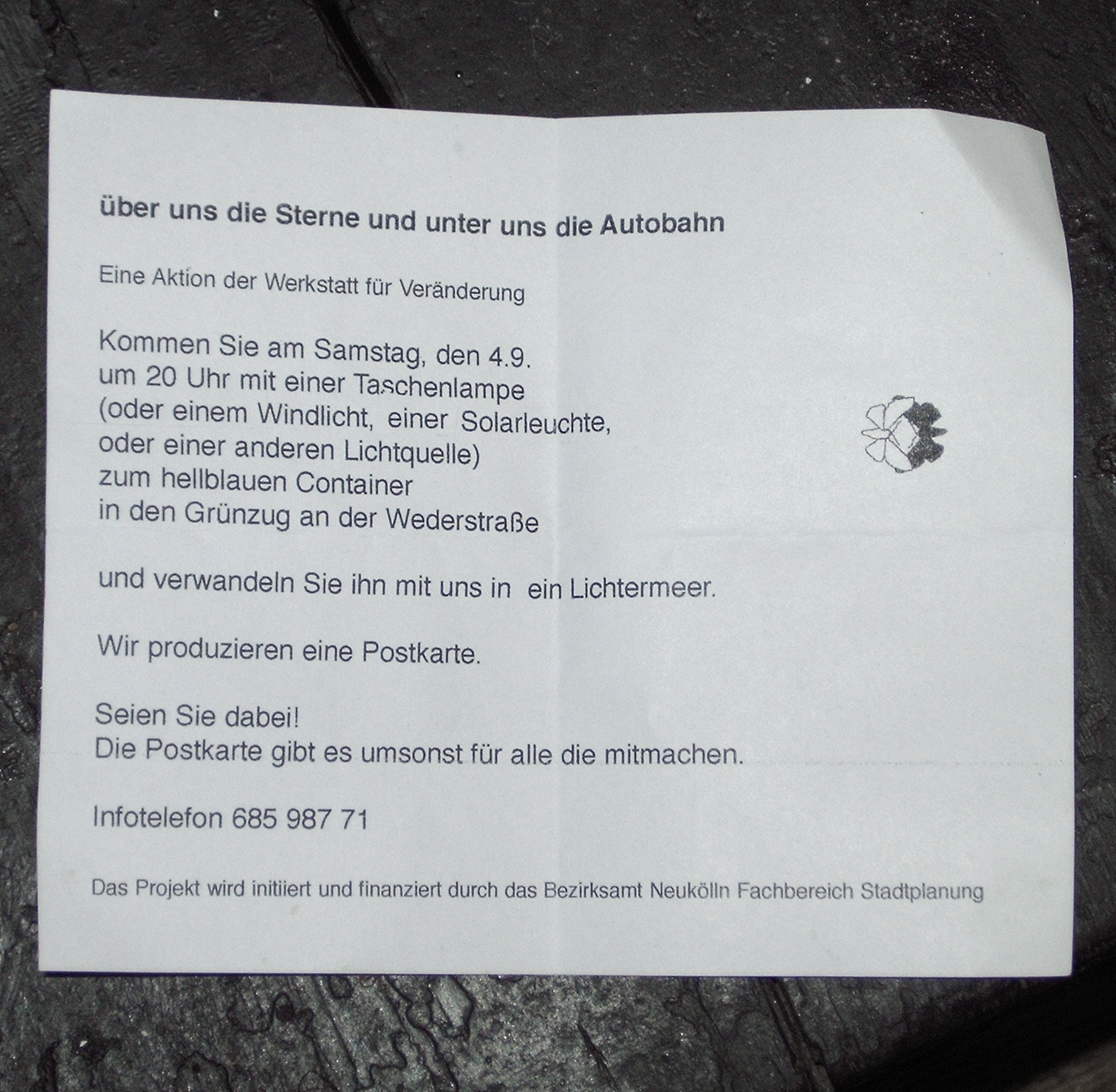 über uns die Sterne und unter uns die Autobahn Eine Aktion der Werkstatt für Veränderung Kommen Sie am Samstag, den 4.9. um 20 Uhr mit einer Taschenlampe (oder einem Windlicht, einer Solarleuchte, oder einer anderen Lichtquelle) zum hellblauen Container in den Grünzug an der Wederstraße und verwandeln Sie ihn mit uns in ein Lichtermeer. Wir produzieren eine Postkarte. Seien Sie dabei! Die Postkarte gibt es umsonst für alle die mitmachen. Infotelefon 685 987 71 Das Projekt wird initiirt und finanziert durch das Bezirksamt Neukölln Fachbereich Stadtplanung